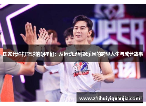 国家允许打篮球的明星们：从运动场到娱乐圈的跨界人生与成长故事