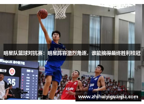 明星队篮球对抗赛：明星阵容激烈角逐，谁能摘得最终胜利桂冠