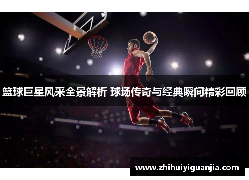 篮球巨星风采全景解析 球场传奇与经典瞬间精彩回顾
