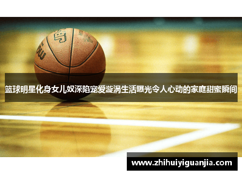 篮球明星化身女儿奴深陷宠爱漩涡生活曝光令人心动的家庭甜蜜瞬间